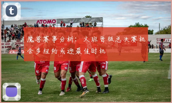 魔兽赛事分析：文班晋级总决赛机会多纽约或迎最佳时机