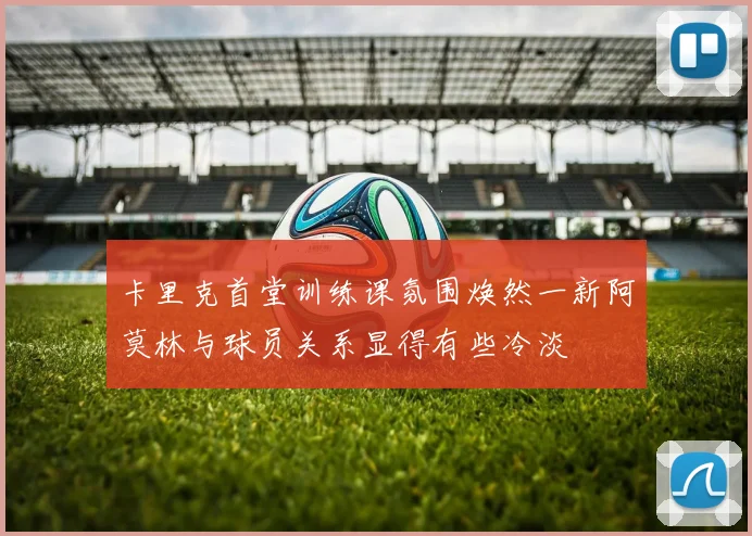 卡里克首堂训练课氛围焕然一新阿莫林与球员关系显得有些冷淡