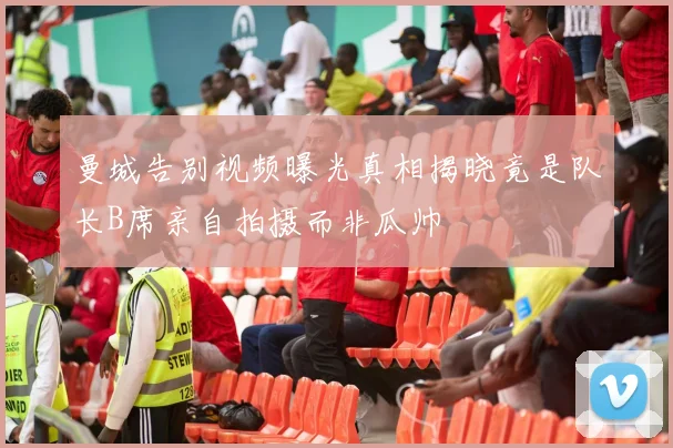 曼城告别视频曝光真相揭晓竟是队长B席亲自拍摄而非瓜帅