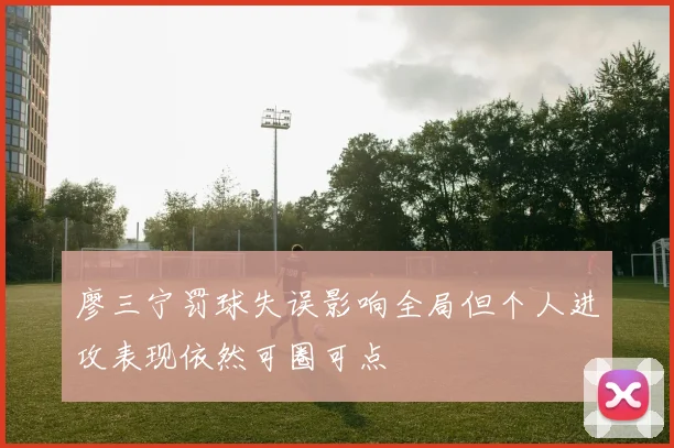 廖三宁罚球失误影响全局但个人进攻表现依然可圈可点