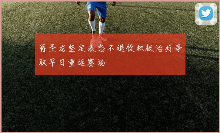 蒋圣龙坚定表态不退役积极治疗争取早日重返赛场