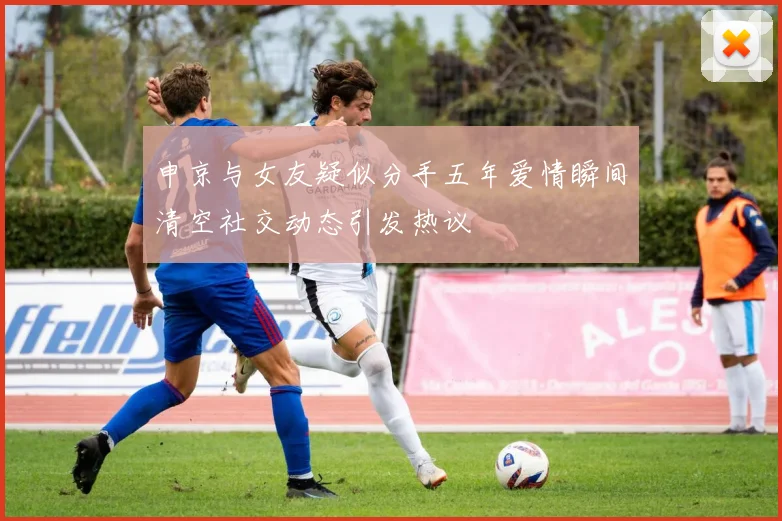 申京与女友疑似分手五年爱情瞬间清空社交动态引发热议