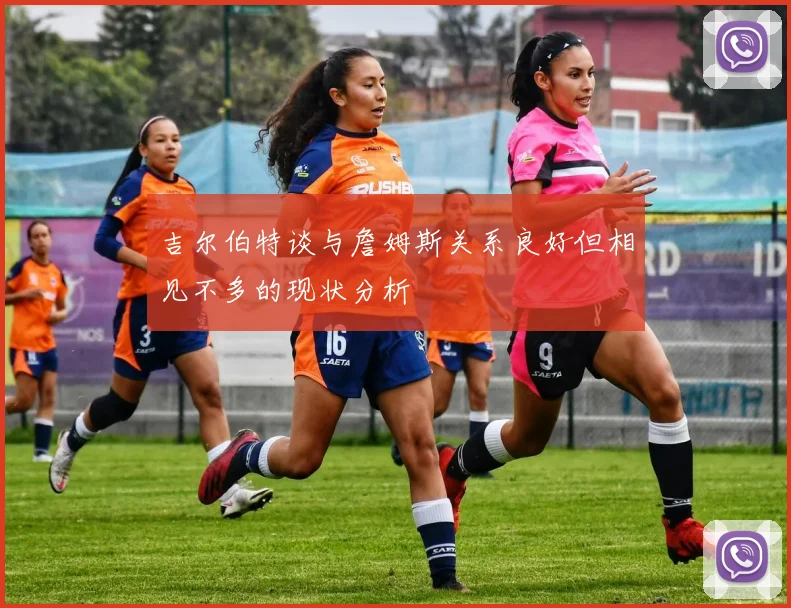 吉尔伯特谈与詹姆斯关系良好但相见不多的现状分析