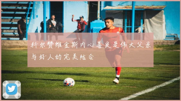科尔赞维金斯内心善良是伟大父亲与好人的完美结合