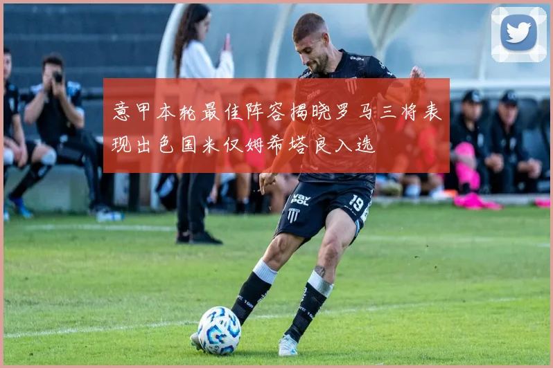 意甲本轮最佳阵容揭晓罗马三将表现出色国米仅姆希塔良入选