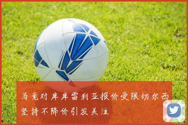 马竞对库库雷利亚报价受限切尔西坚持不降价引发关注