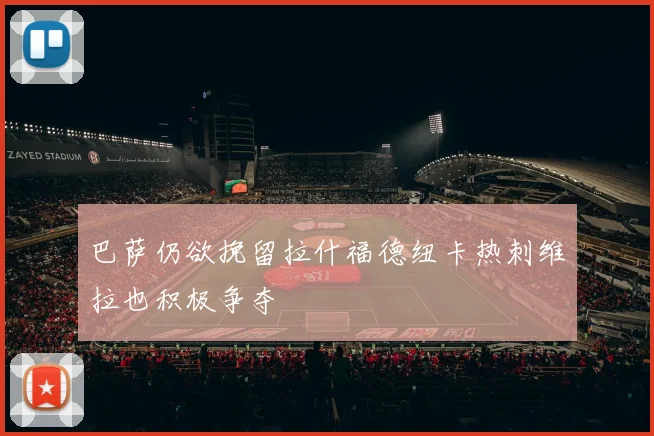 巴萨仍欲挽留拉什福德纽卡热刺维拉也积极争夺