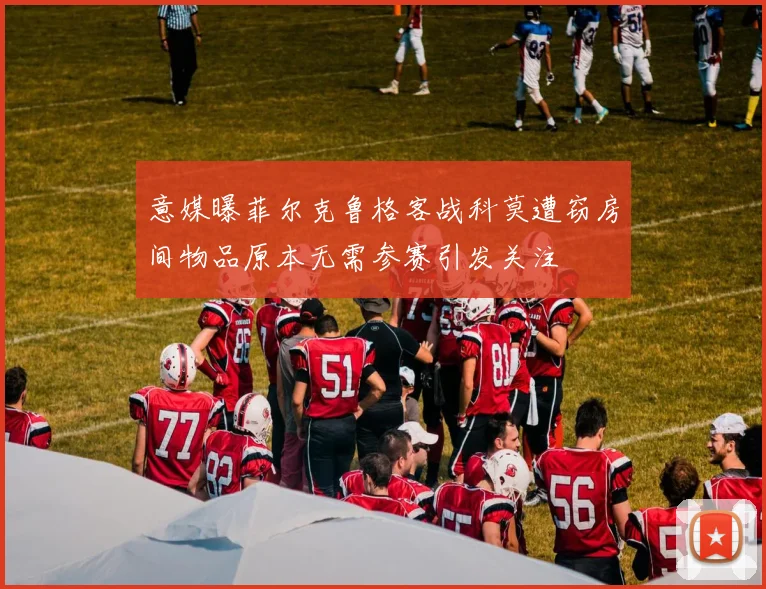 意媒曝菲尔克鲁格客战科莫遭窃房间物品原本无需参赛引发关注