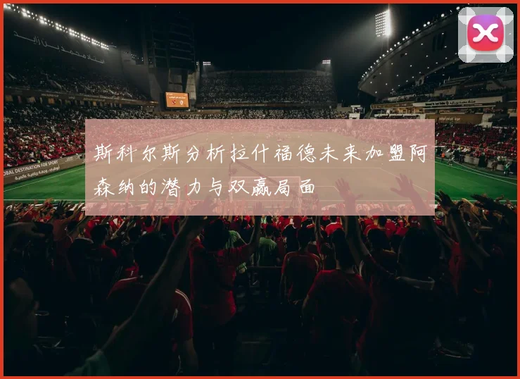 斯科尔斯分析拉什福德未来加盟阿森纳的潜力与双赢局面