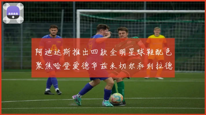阿迪达斯推出四款全明星球鞋配色聚焦哈登爱德华兹米切尔和利拉德